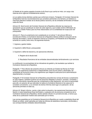 d) Detalle de los gastos pagados durante el año fiscal cuya cuenta se rinde, con cargo a las
reservas de la vigencia inmediatamente anterior;
e) Los saldos de las distintas cuentas que conforman el tesoro. Parágrafo. El Contralor General de
la República hará las recomendaciones que considere pertinentes a la Cámara y al Gobierno e
informará además el estado de la deuda pública nacional y de las entidades territoriales al finalizar
cada año fiscal.
Artículo 40. Será función del Contralor General de la República refrendar las reservas de
apropiación que se constituyan al cierre de cada vigencia y que le debe remitir el Ministerio de
Hacienda y Crédito Público para los fines relacionados con la contabilidad de la ejecución del
presupuesto.
Artículo 41. Para el cumplimiento de lo establecido en el ordinal 11 del artículo 268 de la
Constitución Política, la Contraloría General de la República deberá certificar la situación de las
finanzas del Estado y rendir el respectivo informe al Congreso y al Presidente de la República,
tomando en cuenta, entre otros, los siguientes factores:
1. Ingresos y gastos totales.
2. Superávit o déficit fiscal y presupuestal.
3. Superávit o déficit de tesorería y de operaciones efectivas.
4. Registro de la deuda total.
5. Resultados financieros de las entidades descentralizadas territorialmente o por servicios.
La certificación ira acompañada de los indicadores de gestión y de resultados que señale la
Contraloría General de la República.
Parágrafo 1° Para efectos del presente artículo se entiende por Estado las Ramas de Poder
Público, los organismos autónomos e independientes como los de control y electorales, las
sociedades de economía mixta y los organismos que integran la estructura de la administración
departamental y municipal.
Parágrafo 2° El Contralor General de la República prescribirá las normas de forzoso cumplimiento
en esta materia y señalará quiénes son las personas obligadas a producir, procesar, consolidar y
remitir la información requerida para dar cumplimiento a esta disposición, así como la oportunidad
para ello, sin perjuicio de que esta labor la realice la Contraloría General en los casos así lo
considere conveniente. La no remisión de dichos informes dará lugar a la aplicación, de las
sanciones previstas en esta Ley.
Artículo 42. Ningún informe, cuenta o dato sobre la situación y las operaciones financieras de la
Nación ni sobre estadísticas fiscal del Estado y cualquiera otro de exclusiva competencia de la
Contraloría General de la República, tendrá carácter oficial si no proviene de esta, a menos que,
antes de su publicación hubiere sido autorizado por la misma.
Las normas expedidas por la Contraloría General de la República en cuanto a estadística fiscal del
Estado se refiere, serán aplicadas por todas las oficinas de estadística nacionales y territoriales y
sus correspondientes entidades descentralizadas.
 