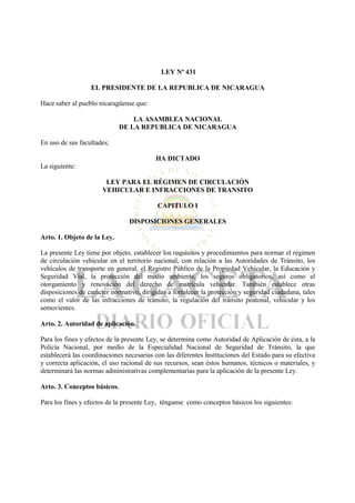 LEY Nº 431

                  EL PRESIDENTE DE LA REPUBLICA DE NICARAGUA

Hace saber al pueblo nicaragüense que:

                                  LA ASAMBLEA NACIONAL
                              DE LA REPUBLICA DE NICARAGUA

En uso de sus facultades;

                                          HA DICTADO
La siguiente:

                        LEY PARA EL RÉGIMEN DE CIRCULACIÓN
                       VEHICULAR E INFRACCIONES DE TRANSITO

                                           CAPITULO I

                                DISPOSICIONES GENERALES

Arto. 1. Objeto de la Ley.

La presente Ley tiene por objeto, establecer los requisitos y procedimientos para normar el régimen
de circulación vehicular en el territorio nacional, con relación a las Autoridades de Tránsito, los
vehículos de transporte en general, el Registro Público de la Propiedad Vehicular, la Educación y
Seguridad Vial, la protección del medio ambiente, los seguros obligatorios, así como el
otorgamiento y renovación del derecho de matrícula vehicular. También establece otras
disposiciones de carácter normativo, dirigidas a fortalecer la protección y seguridad ciudadana, tales
como el valor de las infracciones de tránsito, la regulación del tránsito peatonal, vehicular y los
semovientes.

Arto. 2. Autoridad de aplicación.

Para los fines y efectos de la presente Ley, se determina como Autoridad de Aplicación de ésta, a la
Policía Nacional, por medio de la Especialidad Nacional de Seguridad de Tránsito, la que
establecerá las coordinaciones necesarias con las diferentes Instituciones del Estado para su efectiva
y correcta aplicación, el uso racional de sus recursos, sean éstos humanos, técnicos o materiales, y
determinará las normas administrativas complementarias para la aplicación de la presente Ley.

Arto. 3. Conceptos básicos.

Para los fines y efectos de la presente Ley, ténganse como conceptos básicos los siguientes:
 