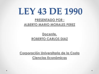 LEY 43 DE 1990
PRESENTADO POR :
ALBERTO MARIO MORALES PEREZ
Docente.
ROBERTO CARLOS DIAZ
Corporación Universitaria de la Costa
Ciencias Económicas
 