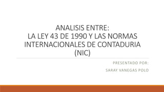 ANALISIS ENTRE:
LA LEY 43 DE 1990 Y LAS NORMAS
INTERNACIONALES DE CONTADURIA
(NIC)
PRESENTADO POR:
SARAY VANEGAS POLO
 