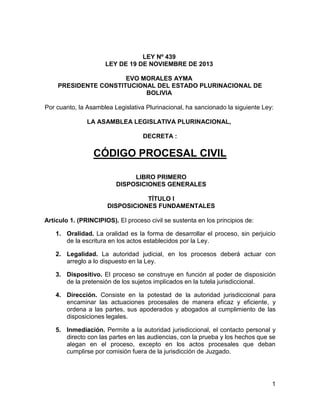 1
LEY Nº 439
LEY DE 19 DE NOVIEMBRE DE 2013
EVO MORALES AYMA
PRESIDENTE CONSTITUCIONAL DEL ESTADO PLURINACIONAL DE
BOLIVIA
Por cuanto, la Asamblea Legislativa Plurinacional, ha sancionado la siguiente Ley:
LA ASAMBLEA LEGISLATIVA PLURINACIONAL,
DECRETA :
CÓDIGO PROCESAL CIVIL
LIBRO PRIMERO
DISPOSICIONES GENERALES
TÍTULO I
DISPOSICIONES FUNDAMENTALES
Artículo 1. (PRINCIPIOS). El proceso civil se sustenta en los principios de:
1. Oralidad. La oralidad es la forma de desarrollar el proceso, sin perjuicio
de la escritura en los actos establecidos por la Ley.
2. Legalidad. La autoridad judicial, en los procesos deberá actuar con
arreglo a lo dispuesto en la Ley.
3. Dispositivo. El proceso se construye en función al poder de disposición
de la pretensión de los sujetos implicados en la tutela jurisdiccional.
4. Dirección. Consiste en la potestad de la autoridad jurisdiccional para
encaminar las actuaciones procesales de manera eficaz y eficiente, y
ordena a las partes, sus apoderados y abogados al cumplimiento de las
disposiciones legales.
5. Inmediación. Permite a la autoridad jurisdiccional, el contacto personal y
directo con las partes en las audiencias, con la prueba y los hechos que se
alegan en el proceso, excepto en los actos procesales que deban
cumplirse por comisión fuera de la jurisdicción de Juzgado.
 