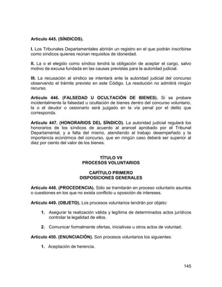 145
Artículo 445. (SÍNDICOS).
I. Los Tribunales Departamentales abrirán un registro en el que podrán inscribirse
como síndicos quienes reúnan requisitos de idoneidad.
II. La o el elegido como síndico tendrá la obligación de aceptar el cargo, salvo
motivo de excusa fundada en las causas previstas para la autoridad judicial.
III. La recusación al síndico se intentará ante la autoridad judicial del concurso
observando el trámite previsto en este Código. La resolución no admitirá ningún
recurso.
Artículo 446. (FALSEDAD U OCULTACIÓN DE BIENES). Si se probare
incidentalmente la falsedad u ocultación de bienes dentro del concurso voluntario,
la o el deudor o cesionario será juzgado en la vía penal por el delito que
corresponda.
Artículo 447. (HONORARIOS DEL SÍNDICO). La autoridad judicial regulará los
honorarios de los síndicos de acuerdo al arancel aprobado por el Tribunal
Departamental, y a falta del mismo, atendiendo al trabajo desempeñado y la
importancia económica del concurso, que en ningún caso deberá ser superior al
diez por ciento del valor de los bienes.
TÍTULO VII
PROCESOS VOLUNTARIOS
CAPÍTULO PRIMERO
DISPOSICIONES GENERALES
Artículo 448. (PROCEDENCIA). Sólo se tramitarán en proceso voluntario asuntos
o cuestiones en los que no exista conflicto u oposición de intereses.
Artículo 449. (OBJETO). Los procesos voluntarios tendrán por objeto:
1. Asegurar la realización válida y legítima de determinados actos jurídicos
controlar la legalidad de ellos.
2. Comunicar formalmente ofertas, iniciativas u otros actos de voluntad.
Artículo 450. (ENUNCIACIÓN). Son procesos voluntarios los siguientes:
1. Aceptación de herencia.
 