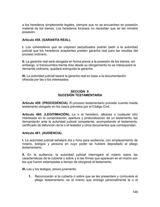 148
a los herederos simplemente legales, siempre que no se encuentren en posesión
material de los bienes. Los herederos forzosos no necesitan que se les ministre
posesión.
Artículo 458. (GARANTÍA REAL).
I. Los coherederos que se creyeren perjudicados podrán pedir a la autoridad
judicial que los herederos aceptantes presten garantía real para las resultas del
proceso ordinario.
II. La garantía real será otorgada en forma previa a la posesión de los bienes; sin
embargo, si transcurridos treinta días desde su otorgamiento no se interpusiere la
demanda ordinaria, quedará extinguida la garantía.
III. La autoridad judicial tasará la garantía real en base a la documentación
ofrecida por las o los interesados.
SECCIÓN II
SUCESIÓN TESTAMENTARIA
Artículo 459. (PROCEDENCIA). El proceso testamentario procede cuando medie
testamento otorgado en los casos previstos por el Código Civil.
Artículo 460. (LEGITIMACIÓN). La o el heredero, albacea o cualquier otro
interesado en la comprobación, apertura y protocolización de un testamento, las
demandarán ante la autoridad judicial competente, acompañando el testamento,
certificado de defunción de la o el testador y otros documentos que correspondan.
Artículo 461. (AUDIENCIA).
I. La autoridad judicial señalará día y hora para audiencia, con emplazamiento de
notario, testigos y persona en cuyo poder se hubiere depositado el pliego
testamentario.
II. En la audiencia, la autoridad judicial interrogará al notario sobre las
características de la cubierta o sobre y si las firmas que aparecen en el mismo son
las que fueron estampadas a tiempo de otorgarse el testamento.
III. Las y los testigos, previo juramento:
1. Reconocerán si la cubierta o sobre que se les presentare y contuviere el
pliego testamentario, es el mismo que entregó personalmente la o el
 