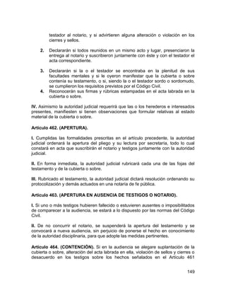 149
testador al notario, y si advirtieren alguna alteración o violación en los
cierres y sellos.
2. Declararán si todos reunidos en un mismo acto y lugar, presenciaron la
entrega al notario y suscribieron juntamente con éste y con el testador el
acta correspondiente.
3. Declararán si la o el testador se encontraba en la plenitud de sus
facultades mentales y si le oyeron manifestar que la cubierta o sobre
contenía su testamento, o si, siendo la o el testador sordo o sordomudo,
se cumplieron los requisitos previstos por el Código Civil.
4. Reconocerán sus firmas y rúbricas estampadas en el acta labrada en la
cubierta o sobre.
IV. Asimismo la autoridad judicial requerirá que las o los herederos e interesados
presentes, manifiesten si tienen observaciones que formular relativas al estado
material de la cubierta o sobre.
Artículo 462. (APERTURA).
I. Cumplidas las formalidades prescritas en el artículo precedente, la autoridad
judicial ordenará la apertura del pliego y su lectura por secretaría, todo lo cual
constará en acta que suscribirán el notario y testigos juntamente con la autoridad
judicial.
II. En forma inmediata, la autoridad judicial rubricará cada una de las fojas del
testamento y de la cubierta o sobre.
III. Rubricado el testamento, la autoridad judicial dictará resolución ordenando su
protocolización y demás actuados en una notaría de fe pública.
Artículo 463. (APERTURA EN AUSENCIA DE TESTIGOS O NOTARIO).
I. Si uno o más testigos hubieren fallecido o estuvieren ausentes o imposibilitados
de comparecer a la audiencia, se estará a lo dispuesto por las normas del Código
Civil.
II. De no concurrir el notario, se suspenderá la apertura del testamento y se
convocará a nueva audiencia, sin perjuicio de ponerse el hecho en conocimiento
de la autoridad disciplinaria, para que adopte las medidas pertinentes.
Artículo 464. (CONTENCIÓN). Si en la audiencia se alegare suplantación de la
cubierta o sobre, alteración del acta labrada en ella, violación de sellos y cierres o
desacuerdo en los testigos sobre los hechos señalados en el Artículo 461
 