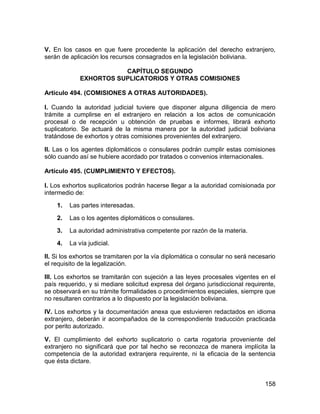 158
V. En los casos en que fuere procedente la aplicación del derecho extranjero,
serán de aplicación los recursos consagrados en la legislación boliviana.
CAPÍTULO SEGUNDO
EXHORTOS SUPLICATORIOS Y OTRAS COMISIONES
Artículo 494. (COMISIONES A OTRAS AUTORIDADES).
I. Cuando la autoridad judicial tuviere que disponer alguna diligencia de mero
trámite a cumplirse en el extranjero en relación a los actos de comunicación
procesal o de recepción u obtención de pruebas e informes, librará exhorto
suplicatorio. Se actuará de la misma manera por la autoridad judicial boliviana
tratándose de exhortos y otras comisiones provenientes del extranjero.
II. Las o los agentes diplomáticos o consulares podrán cumplir estas comisiones
sólo cuando así se hubiere acordado por tratados o convenios internacionales.
Artículo 495. (CUMPLIMIENTO Y EFECTOS).
I. Los exhortos suplicatorios podrán hacerse llegar a la autoridad comisionada por
intermedio de:
1. Las partes interesadas.
2. Las o los agentes diplomáticos o consulares.
3. La autoridad administrativa competente por razón de la materia.
4. La vía judicial.
II. Si los exhortos se tramitaren por la vía diplomática o consular no será necesario
el requisito de la legalización.
III. Los exhortos se tramitarán con sujeción a las leyes procesales vigentes en el
país requerido, y si mediare solicitud expresa del órgano jurisdiccional requirente,
se observará en su trámite formalidades o procedimientos especiales, siempre que
no resultaren contrarios a lo dispuesto por la legislación boliviana.
IV. Los exhortos y la documentación anexa que estuvieren redactados en idioma
extranjero, deberán ir acompañados de la correspondiente traducción practicada
por perito autorizado.
V. El cumplimiento del exhorto suplicatorio o carta rogatoria proveniente del
extranjero no significará que por tal hecho se reconozca de manera implícita la
competencia de la autoridad extranjera requirente, ni la eficacia de la sentencia
que ésta dictare.
 