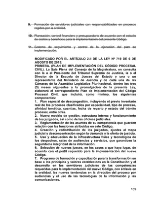 169
9. Formación de servidores judiciales con responsabilidades en procesos
regidos por la oralidad.
10. Planeación, control financiero y presupuestario de acuerdo con el estudio
de costos y beneficios para la implementación del presente Código.
11. Sistema de seguimiento y control de la ejecución del plan de
implementación.
MODIFICADO POR EL ARTÍCULO 2.II DE LA LEY Nº 719 DE 6 DE
AGOSTO DE 2015:
PRIMERA. (PLAN DE IMPLEMENTACIÓN DEL CÓDIGO PROCESAL
CIVIL). La Sala Plena del Consejo de la Magistratura, en consulta
con la o el Presidente del Tribunal Supremo de Justicia, la o el
Director de la Escuela de Jueces del Estado y una o un
representante del Ministerio de Justicia y de cada una de las
Cámaras de la Asamblea Legislativa Plurinacional, dentro los tres
(3) meses siguientes a la promulgación de la presente Ley,
elaborará el correspondiente Plan de Implementación del Código
Procesal Civil, que incluirá, como mínimo, los siguientes
componentes:
1. Plan especial de descongestión, incluyendo el previo inventario
real de los procesos clasificados por especialidad, tipo de proceso,
afinidad temática, cuantías, fecha de reparto y estado del trámite
procesal, entre otras.
2. Nuevo modelo de gestión, estructura interna y funcionamiento
de los juzgados, así como de las oficinas judiciales.
3. Reglamentación de los asuntos de su competencia que guarden
relación con las funciones atribuidas en este Código.
4. Creación y redistribución de los juzgados, ajustes al mapa
judicial y desconcentración según la demanda y la oferta de justicia.
5. Uso y adecuación de la infraestructura física y tecnológica de
los despachos, salas de audiencias y servicios, que garanticen la
seguridad e integridad de la información.
6. Selección de nuevos jueces, en los casos a que haya lugar, de
acuerdo con el perfil requerido para la implementación del nuevo
Código.
7. Programa de formación y capacitación para la transformación en
base a los principios y valores establecidos en la Constitución y el
desarrollo en los servidores judiciales de las competencias
requeridas para la implementación del nuevo Código, con énfasis en
la oralidad, las nuevas tendencias en la dirección del proceso por
audiencias y el uso de las tecnologías de la información y las
comunicaciones.
 