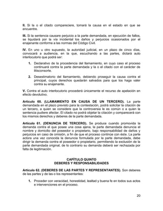 20
II. Si la o el citado compareciere, tomará la causa en el estado en que se
encuentre.
III. Si la sentencia causare perjuicio a la parte demandada, en ejecución de fallos,
se liquidará por la vía incidental los daños y perjuicios ocasionados por el
enajenante conforme a las normas del Código Civil.
IV. En uno u otro supuesto, la autoridad judicial, en un plazo de cinco días,
convocará a audiencia, en la que, escuchando a las partes, dictará auto
interlocutorio que podrá ser:
1. Declarativo de la procedencia del llamamiento, en cuyo caso el proceso
continuará contra la parte demandada y la o el citado con el carácter de
litisconsorte.
2. Desestimatorio del llamamiento, debiendo proseguir la causa contra el
principal, cuyos derechos quedarán salvados para que los haga valer
contra su enajenante.
V. Contra el auto interlocutorio procederá únicamente el recurso de apelación en
efecto devolutivo.
Artículo 60. (LLAMAMIENTO EN CAUSA DE UN TERCERO). La parte
demandada en el plazo previsto para la contestación, podrá solicitar la citación de
un tercero, a quien se considere que la controversia le es común o a quien la
sentencia pudiere afectar. El citado no podrá objetar la citación y comparecerá con
los mismos derechos y deberes de la parte demandada.
Artículo 61. (DENUNCIA DE TERCERO). Se produce cuando promovida la
demanda contra el que posee una cosa ajena, la parte demandada denuncia el
nombre y domicilio del poseedor o propietario, bajo responsabilidad de daños y
perjuicios en caso de omisión, a fin de que el proceso continúe con éste. La parte
actora una vez conocida la denuncia formulada por la parte demandada, debe
dirigir la demanda contra el poseedor o propietario, permitiendo la exclusión de la
parte demandada original, de lo contrario su demanda deberá ser rechazada por
falta de legitimación.
CAPÍTULO QUINTO
DEBERES Y RESPONSABILIDADES
Artículo 62. (DEBERES DE LAS PARTES Y REPRESENTANTES). Son deberes
de las partes y de las o los representantes:
1. Proceder con veracidad, honestidad, lealtad y buena fe en todos sus actos
e intervenciones en el proceso.
 