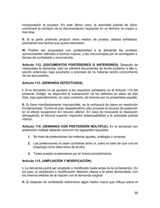 36
incorporación al proceso. En este último caso, la autoridad judicial de oficio
conminará la remisión de la documentación requerida en un término no mayor a
tres días.
II. Si la parte pretende producir otros medios de prueba, deberá señalarlos
precisando los hechos que quiere demostrar.
III. Podrán ser propuestas con posterioridad a la demanda las pruebas
sobrevinientes referidas a hechos nuevos, y las mencionadas por la contraparte a
tiempo de contestarla y reconvenirla.
Artículo 112. (DOCUMENTOS POSTERIORES O ANTERIORES). Después de
interpuesta la demanda, sólo se admitirá documentos de fecha posterior a ella o,
siendo anteriores, bajo juramento o promesa de no haberse tenido conocimiento
de los documentos.
Artículo 113. (DEMANDA DEFECTUOSA).
I. Si la demanda no se ajustare a los requisitos señalados en el Artículo 110 del
presente Código, se dispondrá la subsanación de los defectos en plazo de tres
días, bajo apercibimiento, en caso contrario, de tenerse por no presentada aquella.
II. Si fuere manifiestamente improponible, se la rechazará de plano en resolución
fundamentada. Contra el auto desestimatorio sólo procede el recurso de apelación
en el efecto suspensivo sin recurso ulterior. En caso de revocarse la resolución
denegatoria, el tribunal superior impondrá responsabilidad a la autoridad judicial
inferior.
Artículo 114. (DEMANDA CON PRETENSIÓN MÚLTIPLE). En la demanda con
pretensión múltiple deberán concurrir los siguientes requisitos:
1. Se trate de pretensiones de materias iguales, análogas o conexas.
2. Las pretensiones no sean contrarias entre sí, salvo el caso de que una se
proponga como alternativa de la otra.
3. Todas puedan sustanciarse por el mismo procedimiento.
Artículo 115. (AMPLIACIÓN Y MODIFICACIÓN).
I. La demanda podrá ser ampliada o modificada hasta antes de la contestación. En
tal caso, la ampliación o modificación deberán citarse a la parte demandada, con
los mismos efectos de la citación con la demanda original.
II. Si después de contestada sobreviene algún hecho nuevo que influya sobre el
 