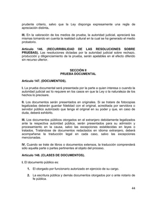 44
prudente criterio, salvo que la Ley disponga expresamente una regla de
apreciación distinta.
III. En la valoración de los medios de prueba, la autoridad judicial, apreciará las
mismas tomando en cuenta la realidad cultural en la cual se ha generado el medio
probatorio.
Artículo 146. (RECURRIBILIDAD DE LAS RESOLUCIONES SOBRE
PRUEBAS). Las resoluciones dictadas por la autoridad judicial sobre rechazo,
producción y diligenciamiento de la prueba, serán apelables en el efecto diferido
sin recurso ulterior.
SECCIÓN II
PRUEBA DOCUMENTAL
Artículo 147. (DOCUMENTOS).
I. La prueba documental será presentada por la parte a quien interesa o cuando la
autoridad judicial así lo requiere en los casos en que la Ley o la naturaleza de los
hechos lo precisare.
II. Los documentos serán presentados en originales. Si se tratare de fotocopias
legalizadas deberán guardar fidelidad con el original, acreditada por servidora o
servidor público autorizado que tenga el original en su poder y que, en caso de
duda, deberá exhibirlo.
III. Los documentos públicos otorgados en el extranjero debidamente legalizados
ante la respectiva autoridad pública, serán presentados para su admisión y
procesamiento en la causa, salvo las excepciones establecidas en leyes o
tratados. Tratándose de documentos redactados en idioma extranjero, deberá
acompañarse la traducción legal en cada caso, salvo las excepciones
mencionadas.
IV. Cuando se trate de libros o documentos extensos, la traducción comprenderá
sólo aquella parte o partes pertinentes al objeto del proceso.
Artículo 148. (CLASES DE DOCUMENTOS).
I. El documento público es:
1. El otorgado por funcionario autorizado en ejercicio de su cargo.
2. La escritura pública y demás documentos otorgados por o ante notario de
fe pública.
 