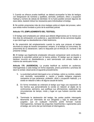 53
I. Cuando se ofrezca prueba testifical, se deberá acompañar la lista de testigos
con designación de nombres y apellidos, domicilio, profesión, oficio u ocupación
habitual y número de cédula de identidad. Si no fuere posible conocer algunos de
esos datos, bastará indicar los necesarios para individualizar al testigo.
II. No podrán proponerse más de cinco testigos sobre el objeto del proceso, salvo
que exista motivo fundado a juicio de la autoridad judicial.
Artículo 175. (EMPLAZAMIENTO DEL TESTIGO).
I. El testigo será emplazado por cédula que deberá diligenciarse por lo menos con
tres días de anticipación a la audiencia y, apercibimiento de las sanciones legales
a que dará lugar su desobediencia o falso testimonio.
II. Se prescindirá del emplazamiento cuando la parte que propuso al testigo
asumiere la carga de hacerlo comparecer; empero, si el testigo no concurriere, se
prescindirá de su declaración, salvo lo dispuesto por el Artículo 24, numeral 3 del
presente Código.
III. El testigo que legalmente emplazado rehusare comparecer será conducido a
presencia la autoridad judicial por la fuerza pública. El testigo que se negare a
declarar incurrirá en desobediencia y será sancionado con arresto hasta un
máximo de veinticuatro horas.
Artículo 176. (AUDIENCIA). La prueba testifical se recibirá en audiencia,
interrogándose a cada testigo en forma separada, previo juramento o promesa de
decir la verdad, observando el siguiente procedimiento:
1. La autoridad judicial interrogará a la o el testigo, sobre su nombre, estado
civil, domicilio, nacionalidad o, nación o pueblo indígena originario
campesino al que pertenece, profesión, oficio u ocupación habitual, y si
existe en relación a ella o él alguna causal de tacha.
2. En forma inmediata se ordenará al testigo que haga una exposición de
los hechos que personalmente le conste en relación al objeto de la
controversia; asimismo, que justifique sus afirmaciones, explicando las
circunstancias de tiempo, modo y lugar en que hubiere ocurrido cada
hecho.
3. Terminada la declaración del testigo, las partes podrán interrogarlo
libremente por intermedio de sus abogados y bajo la dirección del
juzgador, que en cualquier momento podrá formular nuevas
interrogaciones, rechazar las preguntas impertinentes o agraviantes para
el testigo, así como dar por terminado el interrogatorio.
 