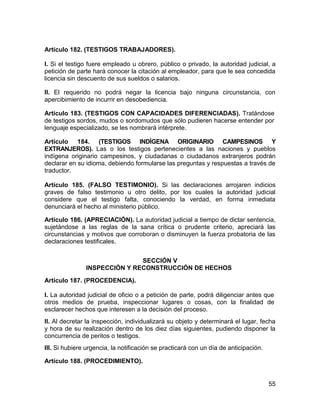55
Artículo 182. (TESTIGOS TRABAJADORES).
I. Si el testigo fuere empleado u obrero, público o privado, la autoridad judicial, a
petición de parte hará conocer la citación al empleador, para que le sea concedida
licencia sin descuento de sus sueldos o salarios.
II. El requerido no podrá negar la licencia bajo ninguna circunstancia, con
apercibimiento de incurrir en desobediencia.
Artículo 183. (TESTIGOS CON CAPACIDADES DIFERENCIADAS). Tratándose
de testigos sordos, mudos o sordomudos que sólo pudieren hacerse entender por
lenguaje especializado, se les nombrará intérprete.
Artículo 184. (TESTIGOS INDÍGENA ORIGINARIO CAMPESINOS Y
EXTRANJEROS). Las o los testigos pertenecientes a las naciones y pueblos
indígena originario campesinos, y ciudadanas o ciudadanos extranjeros podrán
declarar en su idioma, debiendo formularse las preguntas y respuestas a través de
traductor.
Artículo 185. (FALSO TESTIMONIO). Si las declaraciones arrojaren indicios
graves de falso testimonio u otro delito, por los cuales la autoridad judicial
considere que el testigo falta, conociendo la verdad, en forma inmediata
denunciará el hecho al ministerio público.
Artículo 186. (APRECIACIÓN). La autoridad judicial a tiempo de dictar sentencia,
sujetándose a las reglas de la sana crítica o prudente criterio, apreciará las
circunstancias y motivos que corroboran o disminuyen la fuerza probatoria de las
declaraciones testificales.
SECCIÓN V
INSPECCIÓN Y RECONSTRUCCIÓN DE HECHOS
Artículo 187. (PROCEDENCIA).
I. La autoridad judicial de oficio o a petición de parte, podrá diligenciar antes que
otros medios de prueba, inspeccionar lugares o cosas, con la finalidad de
esclarecer hechos que interesen a la decisión del proceso.
II. Al decretar la inspección, individualizará su objeto y determinará el lugar, fecha
y hora de su realización dentro de los diez días siguientes, pudiendo disponer la
concurrencia de peritos o testigos.
III. Si hubiere urgencia, la notificación se practicará con un día de anticipación.
Artículo 188. (PROCEDIMIENTO).
 