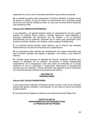 60
disposición de la Ley o por la naturaleza del hecho cuya prueba se pretenda.
III. La entidad requerida podrá representar el informe solicitado si existiere causa
de reserva o secreto, lo que se pondrá en conocimiento de la autoridad judicial
dentro de cinco días de recibida la orden, en cuyo caso se observará la resolución
que al efecto se dicte.
Artículo 205. (DERECHO EXTENSIVO).
I. Los abogados, y en general quienes actúen en representación de otro, podrán
solicitar en cualquier oficina, pública o privada, testimonio, copia legalizada o
fotocopia autenticada del documento que les interese o de la actuación
administrativa que se pretenda, aclarando que lo hacen para presentarlo como
prueba en proceso iniciado o por iniciarse, o para cualquier finalidad lícita.
II. La autoridad judicial también podrá disponer que el informe sea recabado
directamente por uno de los funcionarios de su dependencia.
III. La contraparte podrá plantear las proposiciones que estime necesarias para
que el informe solicitado sea objetivo y ajustado a los hechos a que habrá de
referirse.
IV. También podrá impugnar la falsedad del informe, quedando facultada para
requerir la exhibición de los asientos, documentos y demás antecedentes
sustentatorios de la impugnación; ésta sólo podrá ser formulada en la propia
audiencia en que se presentare y sustanciarse observando el procedimiento
previsto para los incidentes, o dentro del tercero día siguiente al de la notificación
con la providencia que ordenare la acumulación del informe.
SECCIÓN VIII
PRESUNCIONES
Artículo 206. (VALOR PROBATORIO).
I. Las presunciones judiciales constituirán prueba cuando a juicio de la autoridad
judicial sean graves, precisas y concordantes, en los casos en que la Ley admita
prueba testifical.
II. Las presunciones legales se regirán por las disposiciones del Código Civil.
CAPÍTULO SEXTO
PROCEDIMIENTOS POSTERIORES PARA
LA PRODUCCIÓN DE PRUEBA
 