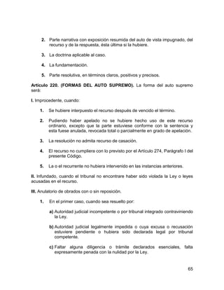 65
2. Parte narrativa con exposición resumida del auto de vista impugnado, del
recurso y de la respuesta, ésta última si la hubiere.
3. La doctrina aplicable al caso.
4. La fundamentación.
5. Parte resolutiva, en términos claros, positivos y precisos.
Artículo 220. (FORMAS DEL AUTO SUPREMO). La forma del auto supremo
será:
I. Improcedente, cuando:
1. Se hubiere interpuesto el recurso después de vencido el término.
2. Pudiendo haber apelado no se hubiere hecho uso de este recurso
ordinario, excepto que la parte estuviese conforme con la sentencia y
esta fuese anulada, revocada total o parcialmente en grado de apelación.
3. La resolución no admita recurso de casación.
4. El recurso no cumpliera con lo previsto por el Artículo 274, Parágrafo I del
presente Código.
5. La o el recurrente no hubiera intervenido en las instancias anteriores.
II. Infundado, cuando el tribunal no encontrare haber sido violada la Ley o leyes
acusadas en el recurso.
III. Anulatorio de obrados con o sin reposición.
1. En el primer caso, cuando sea resuelto por:
a) Autoridad judicial incompetente o por tribunal integrado contraviniendo
la Ley.
b) Autoridad judicial legalmente impedida o cuya excusa o recusación
estuviere pendiente o hubiera sido declarada legal por tribunal
competente.
c) Faltar alguna diligencia o trámite declarados esenciales, falta
expresamente penada con la nulidad por la Ley.
 