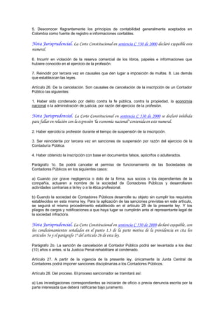 5.  Desconocer  flagrantemente  los  principios  de  contabilidad  generalmente  aceptados  en 
Colombia como fuente de registro e informaciones contables.

Nota Jurisprudencial. La Corte Constitucional en sentencia C 530 de 2000 declaró exequible este
numeral.

6.  Incurrir  en  violación  de  la  reserva  comercial  de  los  libros,  papeles  e  informaciones  que 
hubiere conocido en el ejercicio de la profesión. 

7.  Reincidir  por tercera vez  en causales  que  den  lugar  a  imposición  de multas.  8.  Las  demás 
que establezcan las leyes. 

Artículo 26. De la cancelación. Son causales de cancelación de la inscripción de un Contador 
Público las siguientes: 

1.  Haber  sido  condenado  por  delito  contra  la  fe  pública,  contra  la  propiedad,  la  economía 
nacional o la administración de justicia, por razón del ejercicio de la profesión.

Nota Jurisprudencial. La Corte Constitucional en sentencia C 530 de 2000 se declaró inhibida
para fallar en relación con la expresión "la economía nacional" contenida en este numeral.

2. Haber ejercido la profesión durante el tiempo de suspensión de la inscripción. 

3.  Ser  reincidente  por  tercera  vez  en  sanciones  de  suspensión  por  razón  del  ejercicio  de  la 
Contaduría Pública. 

4. Haber obtenido la inscripción con base en documentos falsos, apócrifos o adulterados. 

Parágrafo  1o.  Se  podrá  cancelar  el  permiso  de  funcionamiento  de  las  Sociedades  de 
Contadores Públicos en los siguientes casos: 

a)  Cuando  por  grave  negligencia  o  dolo  de  la  firma,  sus  socios  o  los  dependientes  de  la 
compañía,  actuaren  a  nombre  de  la  sociedad  de  Contadores  Públicos  y  desarrollaren 
actividades contrarias a la ley o a la ética profesional. 

b)  Cuando  la  sociedad  de  Contadores  Públicos  desarrolle  su  objeto  sin  cumplir los  requisitos 
establecidos en esta misma ley. Para la aplicación de las sanciones previstas en este artículo, 
se  seguirá  el  mismo  procedimiento  establecido  en  el  artículo  28  de  la  presente  ley.  Y  los 
pliegos de cargos y notificaciones a que haya lugar se cumplirán ante el representante legal de 
la sociedad infractora.

Nota Jurisprudencial. La Corte Constitucional en sentencia C 530 de 2000 declaró exequible, con
los condicionamientos señalados en el punto 1.3 de la parte motiva de la providencia en cita los
artículos 5o y el parágrafo 1º del artículo 26 de esta ley.

Parágrafo  2o.  La  sanción  de  cancelación  al  Contador  Público  podrá  ser  levantada  a  los  diez 
(10) años o antes, si la Justicia Penal rehabilitare al condenado. 

Artículo  27.  A  partir  de  la  vigencia  de  la  presente  ley,  únicamente  la  Junta  Central  de 
Contadores podrá imponer sanciones disciplinarias a los Contadores Públicos. 

Artículo 28. Del proceso. El proceso sancionador se tramitará así: 

a) Las investigaciones correspondientes  se iniciarán de oficio o previa denuncia escrita por la 
parte interesada que deberá ratificarse bajo juramento.
 