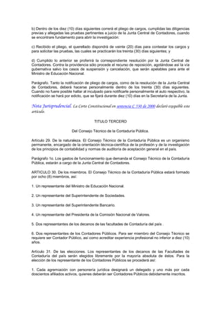 b) Dentro de los diez (10) días siguientes correrá el pliego de cargos, cumplidas las diligencias 
previas y allegadas las pruebas pertinentes a juicio de la Junta Central de Contadores, cuando 
se encontrare fundamento para abrir la investigación: 

c)  Recibido  el  pliego,  el  querellado  dispondrá  de  veinte  (20)  días  para  contestar  los  cargos  y 
para solicitar las pruebas, las cuales se practicarán los treinta (30) días siguientes; y 

d)  Cumplido  lo  anterior  se  proferirá  la  correspondiente  resolución  por  la  Junta  Central  de 
Contadores. Contra la providencia sólo procede el recurso de reposición, agotándose así la vía 
gubernativa  salvo  los  casos  de  suspensión  y  cancelación,  que  serán  apelables  para  ante  el 
Ministro de Educación Nacional. 

Parágrafo. Tanto la notificación de pliego de cargos, como de la resolución de la Junta Central 
de  Contadores,  deberá  hacerse  personalmente  dentro  de  los  treinta  (30)  días  siguientes. 
Cuando no fuere posible hallar al inculpado para notificarle personalmente el auto respectivo, la 
notificación se hará por edicto, que se fijará durante diez (10) días en la Secretaría de la Junta.

Nota Jurisprudencial. La Corte Constitucional en sentencia C 530 de 2000 declaró exequible este
artículo.

                                           TITULO TERCERO 

                           Del Consejo Técnico de la Contaduría Pública. 

Artículo  29.  De  la  naturaleza.  El  Consejo  Técnico  de  la  Contaduría  Pública  es  un  organismo 
permanente, encargado de la orientación técnica­científica de la profesión y de la investigación 
de los principios de contabilidad y normas de auditoría de aceptación general en el país. 

Parágrafo 1o. Los gastos de funcionamiento que demanda el Consejo Técnico de la Contaduría 
Pública, estarán a cargo de la Junta Central de Contadores. 

ARTICULO 30. De los miembros. El Consejo Técnico de la Contaduría Pública estará formado 
por ocho (8) miembros, así: 

1. Un representante del Ministro de Educación Nacional. 

2. Un representante del Superintendente de Sociedades. 

3. Un representante del Superintendente Bancario. 

4. Un representante del Presidenta de la Comisión Nacional de Valores. 

5. Dos representantes de los decanos de las facultades de Contaduría del país . 

6. Dos representantes de los Contadores Públicos. Para ser miembro del Consejo Técnico se 
requiere ser Contador Público, así como acreditar experiencia profesional no inferior a diez (10) 
años. 

Artículo  31.  De  las  elecciones.  Los  representantes  de  los  decanos  de  las  Facultades  de 
Contaduría  del  país  serán  elegidos  libremente  por  la  mayoría  absoluta  de  éstos.  Para  la 
elección de los representante de los Contadores Públicos se procederá así: 

1.  Cada  agremiación  con  personería  jurídica  designará  un  delegado  y  uno  más  por  cada 
doscientos afiliados activos, quienes deberán ser Contadores Públicos debidamente inscritos.
 