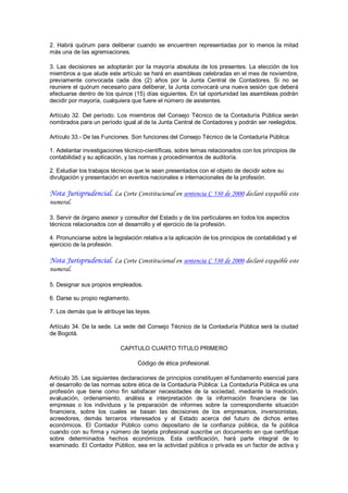 2.  Habrá  quórum  para  deliberar  cuando  se  encuentren  representadas  por  lo  menos  la  mitad 
más una de las agremiaciones. 

3.  Las  decisiones  se  adoptarán  por  la  mayoría  absoluta  de  los  presentes.  La  elección  de  los 
miembros a que alude este artículo se hará en asambleas celebradas en el mes de noviembre, 
previamente  convocada  cada  dos  (2)  años  por  la  Junta  Central  de  Contadores.  Si  no  se 
reuniere el quórum necesario para deliberar, la Junta convocará una nueva sesión que deberá 
efectuarse dentro de los quince (15) días siguientes. En tal oportunidad las asambleas podrán 
decidir por mayoría, cualquiera que fuere el número de asistentes. 

Artículo  32.  Del  período.  Los  miembros  del  Consejo  Técnico  de  la  Contaduría  Pública  serán 
nombrados para un período igual al de la Junta Central de Contadores y podrán ser reelegidos. 

Artículo 33.­ De las Funciones. Son funciones del Consejo Técnico de la Contaduría Pública: 

1. Adelantar investigaciones técnico­científicas, sobre temas relacionados con los principios de 
contabilidad y su aplicación, y las normas y procedimientos de auditoría. 

2. Estudiar los trabajos técnicos que le sean presentados con el objeto de decidir sobre su 
divulgación y presentación en eventos nacionales e internacionales de la profesión.

Nota Jurisprudencial. La Corte Constitucional en sentencia C 530 de 2000 declaró exequible este
numeral.

3. Servir de órgano asesor y consultor del Estado y de los particulares en todos los aspectos 
técnicos relacionados con el desarrollo y el ejercicio de la profesión. 

4. Pronunciarse sobre la legislación relativa a la aplicación de los principios de contabilidad y el 
ejercicio de la profesión.

Nota Jurisprudencial. La Corte Constitucional en sentencia C 530 de 2000 declaró exequible este
numeral.

5. Designar sus propios empleados. 

6. Darse su propio reglamento. 

7. Los demás que le atribuye las leyes. 

Artículo 34. De la sede. La sede del Consejo Técnico de la Contaduría Pública será la ciudad 
de Bogotá. 

                              CAPITULO CUARTO TITULO PRIMERO 

                                     Código de ética profesional. 

Artículo 35. Las siguientes declaraciones de principios constituyen el fundamento esencial para 
el desarrollo de las normas sobre ética de la Contaduría Pública: La Contaduría Pública es una 
profesión  que  tiene  como  fin  satisfacer  necesidades  de  la  sociedad,  mediante  la  medición, 
evaluación,  ordenamiento,  análisis  e  interpretación  de  la  información  financiera  de  las 
empresas  o  los  individuos  y  la  preparación  de  informes  sobre  la  correspondiente  situación 
financiera,  sobre  los  cuales  se  basan  las  decisiones  de  los  empresarios,  inversionistas, 
acreedores,  demás  terceros  interesados  y  el  Estado  acerca  del  futuro  de  dichos  entes 
económicos.  El  Contador  Público  como  depositario  de  la  confianza  pública,  da  fe  pública 
cuando con  su firma y número de tarjeta profesional suscribe un documento en que certifique 
sobre  determinados  hechos  económicos.  Esta  certificación,  hará  parte  integral  de  lo 
examinado. El Contador Público, sea en la actividad pública o privada es un factor de activa y
 