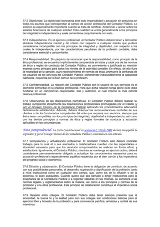 37.2 Objetividad. La objetividad representa ante todo imparcialidad y actuación sin prejuicios en 
todos los  asuntos  que correspondan al campo de acción profesional del Contador Público. Lo 
anterior es especialmente importante cuando se trata de certificar, dictaminar u opinar sobre los 
estados financieros de cualquier entidad. Esta cualidad va unida generalmente a los principios 
de integridad e independencia y suele comentarse conjuntamente con esto. 

37.3 Independencia. En el ejercicio profesional, el Contador Público deberá tener y demostrar 
absoluta  independencia  mental  y  de  criterio  con  respecto  a  cualquier  interés  que  pudiere 
considerarse  incompatible  con  los  principios  de  integridad  y  objetividad,  con  respecto  a  los 
cuales  la  independencia,  por  las  características  peculiares  de  la  profesión  contable,  debe 
considerarse esencial y concomitante. 

37.4 Responsabilidad. Sin perjuicio de reconocer que la responsabilidad, como principio de la 
ética profesional, se encuentra implícitamente comprendida en todas y cada una de las normas 
de  ética  y  reglas  de  conducta  del  Contador  Público,  es  conveniente  y  justificada  su  mención 
expresa como principio para todos los niveles de la actividad contable. En efecto, de ella fluye 
la necesidad de la sanción, cuyo reconocimiento en normas de ética, promueve la confianza de 
los usuarios de los servicios del Contador Público, compromete indiscutiblemente la capacidad 
calificada, requerida por el bien común de la profesión. 

37.5  Confidencialidad.  La  relación  del  Contador  Público  con  el  usuario  de  sus  servicios  es  el 
elemento primordial en la práctica profesional. Para que dicha relación tenga pleno éxito debe 
fundarse  en  un  compromiso  responsable,  leal  y  auténtico,  el  cual  impone  la  más  estricta 
reserva profesional. 

37.6  Observancia  de  las  disposiciones  normativas.  El  Contador  Público  deberá  realizar  su 
trabajo  cumpliendo  eficazmente las  disposiciones  profesionales  promulgadas  por  el  Estado  (y 
por  el  Consejo  Técnico  de  la  Contaduría  Pública)  aplicando  los  procedimientos  adecuados 
debidamente  establecidos.  Además,  deberá  observar  las  recomendaciones  recibidas  de  sus 
clientes  o  de  los  funcionarios  competentes  del  ente  que  requiere  sus  servicios,  siempre  que 
éstos sean compatibles con los principios de integridad, objetividad e independencia, así como 
con  los  demás  principios  y  normas  de  ética  y  reglas  formales  de  conducta  y  actuación 
aplicables en las circunstancias.

Nota Jurisprudencial. La Corte Constitucional en sentencia C 530 de 2000 declaró inexequible la
expresión "y por el Consejo Técnico de la Contaduría Publica", contenida en este artículo.

37.7  Competencia  y  actualización  profesional.  El  Contador  Público  sólo  deberá  contratar 
trabajos  para  lo  cual  él  o  sus  asociados  o  colaboradores  cuenten  con  las  capacidades  e 
idoneidad  necesaria  para  que  los  servicios  comprometidos  se  realicen  en  forma  eficaz  y 
satisfactoria. Igualmente, el Contador Público, mientras se mantenga en ejercicio activo, deberá 
considerarse  permanentemente  obligado  a  actualizar  los  conocimientos  necesarios  para  su 
actuación profesional y especialmente aquéllos requeridos por el bien común y los imperativos 
del progreso social y económico. 

37.8 Difusión y colaboración. El Contador Público tiene la obligación de contribuir, de acuerdo 
con sus posibilidades personales, al desarrollo, superación y dignificación de la profesión, tanto 
a  nivel  institucional  como  en  cualquier  otro  campo,  que,  como  los  de  la  difusión  o  de  la 
docencia,  le  sean  asequibles.  Cuando  quiera  que  sea  llamado  a  dirigir  instituciones  para  la 
enseñanza  de  la  Contaduría  Pública  o  a  regentar  cátedras  en  las  mismas,  se  someterá  a las 
normas  legales  y  reglamentarias  sobre  la  materia,  así  como  a  los  principios  y  normas  de  la 
profesión y a la ética profesional. Este principio de colaboración constituye el imperativo social 
profesional. 

37.9  Respeto  entre  colegas.  El  Contador  Público  debe  tener  siempre  presente  que  la 
sinceridad,  la  buena  fe  y  la  lealtad  para  con  sus  colegas  son  condiciones  básicas  para  el 
ejercicio libre y honesto de la profesión y para convivencia pacífica, amistosa y cordial de sus 
miembros.
 