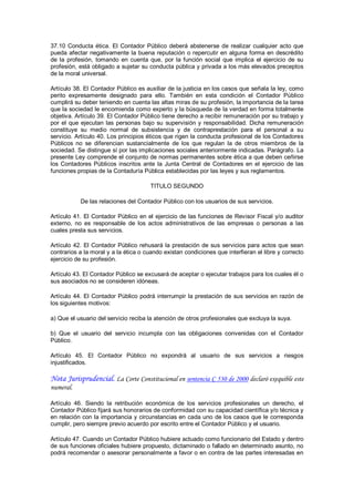 37.10  Conducta  ética.  El  Contador  Público  deberá  abstenerse  de  realizar  cualquier  acto  que 
pueda  afectar  negativamente  la  buena  reputación  o  repercutir  en  alguna  forma  en  descrédito 
de  la  profesión,  tomando  en  cuenta  que,  por  la  función  social  que  implica  el  ejercicio  de  su 
profesión, está obligado a sujetar su conducta pública y privada a los más elevados preceptos 
de la moral universal. 

Artículo 38. El Contador Público es auxiliar de la justicia en los casos que señala la ley, como 
perito  expresamente  designado  para  ello.  También  en  esta  condición  el  Contador  Público 
cumplirá su deber teniendo en cuenta las altas miras de su profesión, la importancia de la tarea 
que la sociedad le encomienda como experto y la búsqueda de la verdad en forma totalmente 
objetiva. Artículo 39. El Contador Público tiene derecho a recibir remuneración por su trabajo y 
por  el  que  ejecutan  las  personas  bajo  su  supervisión  y  responsabilidad.  Dicha  remuneración 
constituye  su  medio  normal  de  subsistencia  y  de  contraprestación  para  el  personal  a  su 
servicio. Artículo 40. Los principios éticos que rigen la conducta profesional de los Contadores 
Públicos  no  se  diferencian  sustancialmente  de  los  que  regulan  la  de  otros  miembros  de  la 
sociedad. Se distingue sí por las implicaciones sociales anteriormente indicadas. Parágrafo. La 
presente Ley comprende el conjunto de normas permanentes sobre ética a que deben ceñirse 
los  Contadores  Públicos  inscritos  ante  la  Junta  Central  de  Contadores  en  el  ejercicio  de  las 
funciones propias de la Contaduría Pública establecidas por las leyes y sus reglamentos. 

                                          TITULO SEGUNDO 

            De las relaciones del Contador Público con los usuarios de sus servicios. 

Artículo  41.  El  Contador  Público  en  el  ejercicio  de las funciones  de  Revisor  Fiscal  y/o  auditor 
externo,  no  es  responsable  de  los  actos  administrativos  de  las  empresas  o  personas  a  las 
cuales presta sus servicios. 

Artículo  42.  El  Contador  Público  rehusará  la  prestación  de  sus  servicios  para  actos  que  sean 
contrarios a la moral y a la ética o cuando existan condiciones que interfieran el libre y correcto 
ejercicio de su profesión. 

Artículo 43. El Contador Público se excusará de aceptar o ejecutar trabajos para los cuales él o 
sus asociados no se consideren idóneas. 

Artículo  44.  El  Contador  Público  podrá  interrumpir  la prestación  de  sus  servicios  en  razón  de 
los siguientes motivos: 

a) Que el usuario del servicio reciba la atención de otros profesionales que excluya la suya. 

b)  Que  el  usuario  del  servicio  incumpla  con  las  obligaciones  convenidas  con  el  Contador 
Público. 

Artículo  45.  El  Contador  Público  no  expondrá  al  usuario  de  sus  servicios  a  riesgos 
injustificados.

Nota Jurisprudencial. La Corte Constitucional en sentencia C 530 de 2000 declaró exequible este
numeral.

Artículo  46.  Siendo  la  retribución  económica  de  los  servicios  profesionales  un  derecho,  el 
Contador Público fijará sus honorarios de conformidad con su capacidad científica y/o técnica y 
en relación con la importancia y circunstancias en cada uno de los casos  que le corresponda 
cumplir, pero siempre previo acuerdo por escrito entre el Contador Público y el usuario. 

Artículo 47. Cuando un Contador Público hubiere actuado como funcionario del Estado y dentro 
de sus funciones oficiales hubiere propuesto, dictaminado o fallado en determinado asunto, no 
podrá recomendar o asesorar personalmente a favor o en contra de las partes interesadas en
 