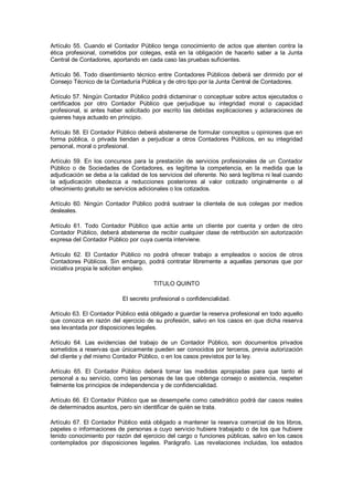 Artículo  55.  Cuando  el  Contador  Público  tenga  conocimiento  de  actos  que  atenten  contra  la 
ética  profesional,  cometidos  por  colegas,  está  en  la  obligación  de  hacerlo  saber  a  la  Junta 
Central de Contadores, aportando en cada caso las pruebas suficientes. 

Artículo  56.  Todo  disentimiento  técnico  entre  Contadores  Públicos  deberá  ser  dirimido  por  el 
Consejo Técnico de la Contaduría Pública y de otro tipo por la Junta Central de Contadores. 

Artículo 57. Ningún Contador Público podrá dictaminar o conceptuar sobre actos ejecutados o 
certificados  por  otro  Contador  Público  que  perjudique  su  integridad  moral  o  capacidad 
profesional,  si  antes  haber  solicitado  por  escrito  las  debidas  explicaciones  y  aclaraciones  de 
quienes haya actuado en principio. 

Artículo 58. El Contador Público deberá abstenerse de formular conceptos u opiniones que en 
forma  pública,  o  privada  tiendan  a  perjudicar  a  otros  Contadores  Públicos,  en  su  integridad 
personal, moral o profesional. 

Artículo  59.  En  los  concursos  para  la  prestación  de  servicios  profesionales  de  un  Contador 
Público  o  de  Sociedades  de  Contadores,  es  legítima  la  competencia,  en  la  medida  que  la 
adjudicación se deba a la calidad de los servicios del oferente. No será legítima ni leal cuando 
la  adjudicación  obedezca  a  reducciones  posteriores  al  valor  cotizado  originalmente  o  al 
ofrecimiento gratuito se servicios adicionales o los cotizados. 

Artículo  60.  Ningún  Contador  Público  podrá  sustraer  la  clientela  de  sus  colegas  por  medios 
desleales. 

Artículo  61.  Todo  Contador  Público  que  actúe  ante  un  cliente  por  cuenta  y  orden  de  otro 
Contador  Público,  deberá  abstenerse  de  recibir cualquier  clase  de  retribución  sin  autorización 
expresa del Contador Público por cuya cuenta interviene. 

Artículo  62.  El  Contador  Público  no  podrá  ofrecer  trabajo  a  empleados  o  socios  de  otros 
Contadores  Públicos.  Sin  embargo,  podrá  contratar  libremente  a  aquellas  personas  que  por 
iniciativa propia le soliciten empleo. 

                                           TITULO QUINTO 

                              El secreto profesional o confidencialidad. 

Artículo 63. El Contador Público está obligado a guardar la reserva profesional en todo aquello 
que  conozca  en  razón  del  ejercicio  de  su  profesión,  salvo  en  los  casos  en  que  dicha  reserva 
sea levantada por disposiciones legales. 

Artículo  64.  Las  evidencias  del  trabajo  de  un  Contador  Público,  son  documentos  privados 
sometidos a reservas que únicamente pueden  ser conocidos por terceros, previa autorización 
del cliente y del mismo Contador Público, o en los casos previstos por la ley. 

Artículo  65.  El  Contador  Público  deberá  tomar  las  medidas  apropiadas  para  que  tanto  el 
personal  a  su  servicio, como las  personas  de  las  que  obtenga  consejo  o  asistencia,  respeten 
fielmente los principios de independencia y de confidencialidad. 

Artículo 66. El Contador Público que se desempeñe como catedrático podrá dar casos reales 
de determinados asuntos, pero sin identificar de quién se trata. 

Artículo  67.  El  Contador  Público  está  obligado  a  mantener  la  reserva  comercial  de  los  libros, 
papeles  o  informaciones  de  personas  a  cuyo  servicio  hubiere  trabajado  o  de  los  que  hubiere 
tenido conocimiento por razón del ejercicio del cargo o funciones públicas, salvo en los casos 
contemplados  por  disposiciones  legales.  Parágrafo.  Las  revelaciones  incluidas,  los  estados
 