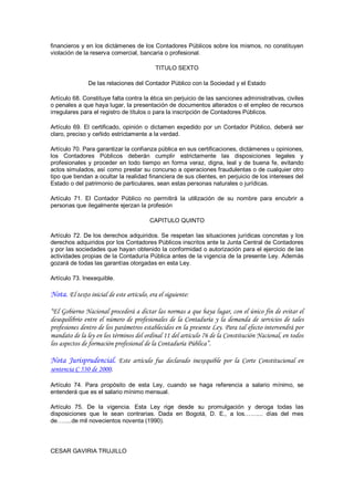 financieros y en los dictámenes de los Contadores Públicos sobre los mismos, no constituyen 
violación de la reserva comercial, bancaria o profesional. 

                                            TITULO SEXTO 

               De las relaciones del Contador Público con la Sociedad y el Estado 

Artículo 68. Constituye falta contra la ética sin perjuicio de las sanciones administrativas, civiles 
o penales a que haya lugar, la presentación de documentos alterados o el empleo de recursos 
irregulares para el registro de títulos o para la inscripción de Contadores Públicos. 

Artículo  69.  El  certificado,  opinión  o  dictamen  expedido  por  un  Contador  Público,  deberá  ser 
claro, preciso y ceñido estrictamente a la verdad. 

Artículo 70. Para garantizar la confianza pública en sus certificaciones, dictámenes u opiniones, 
los  Contadores  Públicos  deberán  cumplir  estrictamente  las  disposiciones  legales  y 
profesionales  y  proceder  en  todo  tiempo  en  forma  veraz,  digna,  leal  y  de  buena  fe,  evitando 
actos simulados, así como prestar su concurso a operaciones fraudulentas o de cualquier otro 
tipo que tiendan a ocultar la realidad financiera de sus clientes, en perjuicio de los intereses del 
Estado o del patrimonio de particulares, sean estas personas naturales o jurídicas. 

Artículo  71.  El  Contador  Público  no  permitirá  la  utilización  de  su  nombre  para  encubrir  a 
personas que ilegalmente ejerzan la profesión 

                                         CAPITULO QUINTO 

Artículo  72.  De los  derechos  adquiridos.  Se  respetan  las  situaciones  jurídicas  concretas  y  los 
derechos adquiridos por los Contadores Públicos inscritos ante la Junta Central de Contadores 
y por las sociedades que hayan obtenido la conformidad o autorización para el ejercicio de las 
actividades propias de la Contaduría Pública antes de la vigencia de la presente Ley. Además 
gozará de todas las garantías otorgadas en esta Ley. 

Artículo 73. Inexequible.

Nota. El texto inicial de este artículo, era el siguiente:

“El Gobierno Nacional procederá a dictar las normas a que haya lugar, con el único fin de evitar el
desequilibrio entre el número de profesionales de la Contaduría y la demanda de servicios de tales
profesiones dentro de los parámetros establecidos en la presente Ley. Para tal efecto intervendrá por
mandato de la ley en los términos del ordinal 11 del artículo 76 de la Constitución Nacional, en todos
los aspectos de formación profesional de la Contaduría Pública”.

Nota Jurisprudencial. Este artículo fue declarado inexequible por la Corte Constitucional en
sentencia C 530 de 2000.

Artículo  74.  Para  propósito  de  esta  Ley,  cuando  se  haga  referencia  a  salario  mínimo,  se 
entenderá que es el salario mínimo mensual. 

Artículo  75.  De  la  vigencia.  Esta  Ley  rige  desde  su  promulgación  y  deroga  todas  las 
disposiciones  que  le  sean  contrarias.  Dada  en  Bogotá,  D.  E.,  a  los……....  días  del  mes 
de….....de mil novecientos noventa (1990). 




CESAR GAVIRIA TRUJILLO
 