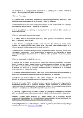 con  el  empleo  de  su  buen  juicio  en  la  ejecución  de  su  examen  y  en  su  informe  referente  al 
mismo. Las normas de auditoría son las siguientes: 

1. Normas Personales. 

a)  El  examen  debe  ser  ejecutado  por  personas  que  tengan  entrenamiento  adecuado  y  estén 
habilitadas legalmente para ejercer la Contaduría Pública en Colombia. 

b) El Contador Público debe tener independencia mental en todo lo relacionado con su trabajo, 
para garantizar la imparcialidad y objetividad de sus juicios. 

c)  En  la  ejecución  de  su  examen  y  en  la  preparación  de  sus  informes,  debe  proceder  con 
diligencia profesional. 

2. Normas relativas a la ejecución del trabajo. 

a)  El  trabajo  debe  ser  técnicamente  planeado  y  debe  ejercerse  una  supervisión  apropiada 
sobre los asistentes, si los hubiere. 

b)  Debe  hacerse  un  apropiado  estudio  y  una  evaluación  del  sistema  de  control  interno 
existente,  de  manera  que  se  pueda  confiar  en  él  como  base  para  la  determinación  de  la 
extensión y oportunidad de los procedimientos de auditoría. 

c) Debe obtenerse evidencia válida y suficiente por medio del análisis, inspección, observación, 
interrogación,  confirmación  y  otros  procedimientos  de  auditoría,  con  el  propósito  de  allegar 
bases razonables para el otorgamiento de un dictamen sobre los Estado Financieros sujetos a 
revisión. 

3. Normas relativas a la rendición de informes. 

a)  Siempre  que  el  nombre  de  un  Contador  Público  sea  asociado  con  estados  financieros, 
deberá expresar de manera clara e inequívoca la naturaleza de su relación con tales estados. 
Si practicó un examen de ellos, el Contador Público deberá expresar claramente el carácter de 
su  examen,  su  alcance  y  su  dictamen  profesional  sobre  lo  razonable  de  la  información 
contenida en dichos estados financieros. 

b)  El informe  debe  contener indicación  sobre  si  los  estados  financieros  están  presentados  de 
acuerdo con principios de contabilidad generalmente aceptados en Colombia. 

c) El informe debe contener indicación sobre  si tales  principios han  sido aplicados de manera 
uniforme en el período corriente en relación con el período anterior. 

d) Cuando el Contador Público considere necesario expresar salvedades sobre algunas de las 
afirmaciones  genéricas  de  su  informe  y  dictamen,  deberá  expresarlas  de  manera  clara  e 
inequívoca, indicando a cuál de tales afirmaciones se refiere y los motivos e importancia de la 
salvedad en relación con los estados financieros tomados en conjunto. 

e)  Cuando  el  Contador  Público  considere  no  estar  en  condiciones  de  expresar  un  dictamen 
sobre los estados financieros tomados en conjunto deberá manifestarlo explícita y claramente. 

Parágrafo.  (Cuando  fuera  necesario,  el  Consejo  Técnico  de  la  Contaduría  Pública, 
complementará  y  actualizará  las  normas  de  auditoría  de  aceptación  general,  de  acuerdo  con 
las funciones señaladas para este organismo en la presente ley).

Nota Jurisprudencial. El texto subrayado e incluido en paréntesis fue declarado inexequible por
la Corte Constitucional en sentencia C 530 de 2000.
 
