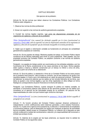 CAPITULO SEGUNDO 

                                      Del ejercicio de la profesión. 

Artículo  8o.  De  las  normas  que  deben  observar  los  Contadores  Públicos.  Los  Contadores 
Públicos están obligados a: 

1. Observar las normas de ética profesional. 

2. Actuar con sujeción a las normas de auditoría generalmente aceptadas. 

3.  Cumplir  las  normas  legales  vigentes,  (así  como  las  disposiciones  emanadas  de  los 
organismos de vigilancia y dirección de la profesión).

Nota Jurisprudencial. Este numeral fue declarado exequible por la Corte Constitucional en
sentencia C 530 de 2000, salvo la expresión "así como las disposiciones emanadas de los organismos de
vigilancia y dirección de la profesión" que fue declarada inexequible en la misma providencia.

4.  Vigilar  que  el  registro  e  información  contable  se  fundamente  en  principios  de  contabilidad 
generalmente aceptados en Colombia. 

Artículo 9o. De los papeles de trabajo. Mediante papeles de trabajo, el Contador Público dejará 
constancia  de  las  labores  realizadas  para  emitir  su  juicio  profesional.  Tales  papeles,  que  son 
propiedad  exclusiva  del  Contador  Público,  se  preparan  conforme  a  las  normas  de  auditoría 
generalmente aceptadas. 

Parágrafo. Los papeles de trabajo podrán ser examinados por las entidades estatales y por los 
funcionarios  de  la  Rama  Jurisdiccional  en  los  casos  previstos  en  las  leyes.  Dichos  papeles 
están  sujetos  a  reserva  y  deberán  conservarse  por  un  tiempo  no  inferior  a  cinco  (5)  años, 
contados a partir de la fecha de su elaboración. 

Artículo 10. De la fe pública. La atestación o firma de un Contador Público en los actos propios 
de su profesión hará presumir, salvo prueba en contrario, que el acto respectivo se ajusta a los 
requisitos legales, lo mismo que a los estatutarios en casos de personas jurídicas. Tratándose 
de balances, se presumirá además que los saldos  se han tomado fielmente de los libros, que 
éstos  se  ajustan  a  las  normas  legales  y  que  las  cifras  registradas  en  ellos  reflejan  en  forma 
fidedigna la correspondiente situación financiera en la fecha del balance. 

Parágrafo.  Los  Contadores  Públicos,  cuando  otorguen  fe  pública  en  materia  contable,  se 
asimilarán  a  funcionarios  públicos  para  efectos  de  las  sanciones  penales  por  los  delitos  que 
cometieren  en  el  ejercicio  de  las  actividades  propias  de  su  profesión,  sin  perjuicio  de  las 
responsabilidades de orden civil que hubiere lugar conforme a las leyes.

Nota Jurisprudencial. La Corte Constitucional en sentencia C 530 de 2000 declaró exequible el
parágrafo de este artículo.

Artículo  11.  Es  función  privativa  del  Contador  Público  expresar  dictamen  profesional  e 
independiente  o  emitir  certificaciones  sobre  balances  generales  y  otros  estados  financieros. 
Artículo 12. A partir de la vigencia de la presente ley, la elección o nombramiento de empleados 
o funcionarios públicos, para el desempeño de cargos que impliquen el ejercicio de actividades 
técnico­contables, deberá recaer en Contadores Públicos. La violación de lo dispuesto es este 
artículo conllevará la nulidad del nombramiento o elección y la responsabilidad del funcionario o 
entidad que produjo el acto. 

Artículo  13.  Además  de  lo  exigido  por  las  leyes  anteriores,  se  requiere  tener  la  calidad  de 
Contador Público en los siguientes casos:
 
