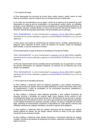 1. Por razones del cargo. 

a)  Para  desempeñar  las  funciones  de  revisor  fiscal,  auditor  externo,  auditor  interno  en  toda 
clase de sociedades, para las cuales la ley o el contrato social así lo determinan. 

b)  En  todos  los  nombramientos  que  se  hagan  a  partir  de  la  vigencia  de  la  presente  ley  para 
desempeñar  el  cargo  de  jefe  de  contabilidad,  o  su  equivalente,  auditor  interno,  en  entidades 
privadas y el de visitadores en asuntos técnico­contables de la Superintendencia Bancaria, de 
Sociedades, Dancoop, subsidio familiar, lo mismo que la Comisión Nacional de Valores y de la 
Dirección General de Impuestos Nacionales o de las entidades que la sustituyan.

Nota Jurisprudencial. La Corte Constitucional en sentencia C 645 de 2002 declaró exequibles,
únicamente por las razones analizadas y expuestas en esta providencia, los literales b), d) y e) de esta
disposición.

c)  Para  actuar  como  perito  en  controversias  de  carácter  técnico­  contable,  especialmente  en 
diligencia  sobre  exhibición  de  libros,  juicios  de  rendición  de  cuentas,  avalúo  de  intangibles 
patrimoniales, y costo de empresas en marcha. 

d) Para desempeñar el cargo de decano en facultades de Contaduría Pública.

Nota Jurisprudencial. La Corte Constitucional en sentencia C 645 de 2002 declaró exequibles,
únicamente por las razones analizadas y expuestas en esta providencia, los literales b), d) y e) de esta
disposición.

e) Para dar asesoramiento técnico­contable ante las autoridades, por vía gubernativa, en todos 
los  asuntos  relacionados  con  aspectos  tributarios,  sin  perjuicio  de  los  derechos  que  la  ley 
otorga a los abogados.

Nota Jurisprudencial. La Corte Constitucional en sentencia C 645 de 2002 declaró exequibles,
únicamente por las razones analizadas y expuestas en esta providencia, los literales b), d) y e) de esta
disposición.

2. Por la razón de la naturaleza del asunto. 

a)  Para  certificar  y  dictaminar  sobre  los  balances  generales  y  otros  estados  financieros  y 
atestar documentos de carácter técnico­contable destinados a ofrecer información sobre actos 
de  transformación  y  fusión  de  sociedades,  en  los  concordatos  preventivos,  potestativos  y 
obligatorios y en las quiebras. 

b)  Para  certificar  y  dictaminar  sobre  balances  generales  y  otros  estados  financieros  de 
personas  jurídicas  o  entidades  de  creación  legal,  cuyos  ingresos  brutos  durante  el  año 
inmediatamente anterior y/o cuyos activos brutos el 31 de diciembre de ese año sea o excedan 
al equivalente de 5.000 salarios mínimos. Así mismo para dictaminar sobre balances generales 
y otros estados financieros de personas naturales, jurídicas, de hecho o entidades de creación 
legal,  solicitante  de  financiamiento  superiores  al  equivalente  de  3.000  salarios  mínimos  ante 
entidades crediticias de cualquier naturaleza y durante la vigencia de la obligación. 

c)  Para  certificar  y  dictaminar  sobre  los  estados  financieros  de  las  empresas  que  realicen 
ofertas  públicas  de  valores,  las  que  tengan  valores  inscritos  en  bolsa  y/o  las  que  soliciten 
inscripción de sus acciones en bolsa. 

d)  Para  certificar  y  dictaminar  sobre  estados  financieros  e  información  adicional  de  carácter 
contable, incluida en los estudios de proyectos de inversión, superiores al equivalente a 10.000 
salarios mínimos.
 