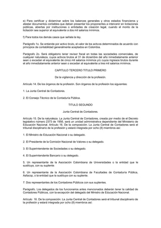 e)  Para  certificar  y  dictaminar  sobre  los  balances  generales  y  otros  estados  financieros  y 
atestar documentos contables que deban presentar los proponentes a intervenir en licitaciones 
públicas,  abiertas  por  instituciones  o  entidades  de  creación  legal,  cuando  el  monto  de  la 
licitación sea superior al equivalente a dos mil salarios mínimos. 

f) Para todos los demás casos que señala la ley. 

Parágrafo 1o. Se entiende por activo bruto, el valor de los activos determinados de acuerdo con 
principios de contabilidad generalmente aceptados en Colombia. 

Parágrafo  2o.  Será  obligatorio  tener  revisor  fiscal  en  todas  las  sociedades  comerciales,  de 
cualquier naturaleza, cuyos activos brutos al 31 de diciembre del año inmediatamente anterior 
sean o excedan el equivalente de cinco mil salarios mínimos y/o cuyos ingresos brutos durante 
el año inmediatamente anterior sean o excedan al equivalente a tres mil salarios mínimos. 

                            CAPITULO TERCERO TITULO PRIMERO 

                            De la vigilancia y dirección de la profesión. 

Artículo 14. De los órganos de la profesión. Son órganos de la profesión los siguientes: 

1. La Junta Central de Contadores. 

2. El Consejo Técnico de la Contaduría Pública. 

                                        TITULO SEGUNDO 

                                   Junta Central de Contadores. 

Artículo 15. De la naturaleza. La Junta Central de Contadores, creada por medio de el Decreto 
legislativo número 2373 de 1956, será un unidad administrativa dependiente del Ministerio de 
Educación  Nacional.  Artículo  16.  De  la  composición.  La  Junta  Central  de  Contadores  será  el 
tribunal disciplinario de la profesión y estará integrada por ocho (8) miembros así: 

1. El Ministro de Educación Nacional o su delegado. 

2. El Presidente de la Comisión Nacional de Valores o su delegado. 

3. El Superintendente de Sociedades o su delegado. 

4. El Superintendente Bancario o su delegado. 

5.  Un  representante  de  la  Asociación  Colombiana  de  Universidades  o  la  entidad  que  le 
sustituya, con su suplente. 

6.  Un  representante  de  la  Asociación  Colombiana  de  Facultades  de  Contaduría  Pública, 
Asfacop, o la entidad que la sustituya con su suplente. 

7. Dos representantes de los Contadores Públicos con sus suplentes. 

Parágrafo. Los delegados de los funcionarios antes mencionados deberán tener la calidad de 
Contadores Públicos, con la excepción del delegado del Ministro de Educación Nacional. 

Artículo  16. De la composición. La Junta Central de Contadores será el tribunal disciplinario de 
la profesión y estará integrada por ocho (8) miembros así:
 