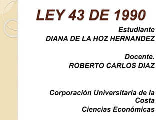 LEY 43 DE 1990
Estudiante
DIANA DE LA HOZ HERNANDEZ
Docente.
ROBERTO CARLOS DIAZ
Corporación Universitaria de la
Costa
Ciencias Económicas
 