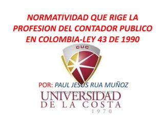 NORMATIVIDAD QUE RIGE LA
PROFESION DEL CONTADOR PUBLICO
EN COLOMBIA-LEY 43 DE 1990
POR: PAUL JESUS RUA MUÑOZ
BARRANQUILLA, 11 DE OCUTBRE DE 2015
 