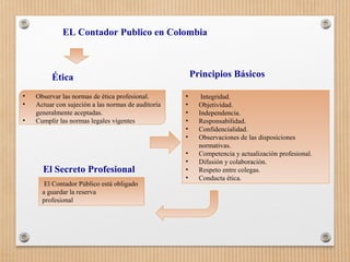 • Integridad.
• Objetividad.
• Independencia.
• Responsabilidad.
• Confidencialidad.
• Observaciones de las disposiciones
normativas.
• Competencia y actualización profesional.
• Difusión y colaboración.
• Respeto entre colegas.
• Conducta ética.
EL Contador Publico en Colombia
Principios BásicosÉtica
• Observar las normas de ética profesional.
• Actuar con sujeción a las normas de auditoría
generalmente aceptadas.
• Cumplir las normas legales vigentes
El Secreto Profesional
El Contador Público está obligado
a guardar la reserva
profesional
 