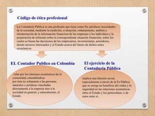 La Contaduría Pública es una profesión que tiene como fin satisfacer necesidades
de la sociedad, mediante la medición, evaluación, ordenamiento, análisis e
interpretación de la información financiera de las empresas o los individuos y la
preparación de informes sobre la correspondiente situación financiera, sobre los
cuales se basen las decisiones de los empresarios, inversionistas, acreedores,
demás terceros interesados y el Estado acerca del futuro de dichos entes
económicos.
Código de ética profesional
velar por los intereses económicos de la
comunidad, entendiéndose
por ésta no solamente a las personas
naturales o jurídicas vinculadas
directamente a la empresa sino a la
sociedad en general, y naturalmente, el
Estado.
El ejercicio de la
Contaduría Pública
implica una función social,
especialmente a través de la Fe Pública
que se otorga en beneficio del orden y la
seguridad en las relaciones económicas
entre el Estado y los particulares, o de
estos entre si.
EL Contador Publico en Colombia
 