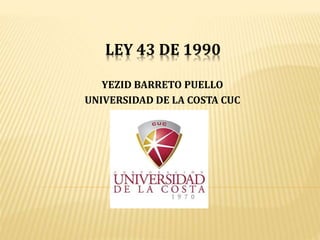LEY 43 DE 1990
YEZID BARRETO PUELLO
UNIVERSIDAD DE LA COSTA CUC
 