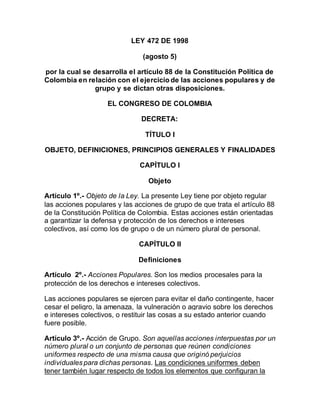 LEY 472 DE 1998
(agosto 5)
por la cual se desarrolla el artículo 88 de la Constitución Política de
Colombia en relación con el ejercicio de las acciones populares y de
grupo y se dictan otras disposiciones.
EL CONGRESO DE COLOMBIA
DECRETA:
TÍTULO I
OBJETO, DEFINICIONES, PRINCIPIOS GENERALES Y FINALIDADES
CAPÍTULO I
Objeto
Artículo 1º.- Objeto de la Ley. La presente Ley tiene por objeto regular
las acciones populares y las acciones de grupo de que trata el artículo 88
de la Constitución Política de Colombia. Estas acciones están orientadas
a garantizar la defensa y protección de los derechos e intereses
colectivos, así como los de grupo o de un número plural de personal.
CAPÍTULO II
Definiciones
Artículo 2º.- Acciones Populares. Son los medios procesales para la
protección de los derechos e intereses colectivos.
Las acciones populares se ejercen para evitar el daño contingente, hacer
cesar el peligro, la amenaza, la vulneración o agravio sobre los derechos
e intereses colectivos, o restituir las cosas a su estado anterior cuando
fuere posible.
Artículo 3º.- Acción de Grupo. Son aquellas acciones interpuestas por un
número plural o un conjunto de personas que reúnen condiciones
uniformes respecto de una misma causa que originó perjuicios
individuales para dichas personas. Las condiciones uniformes deben
tener también lugar respecto de todos los elementos que configuran la
 