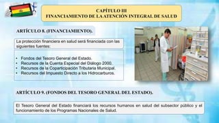 ARTÍCULO 8. (FINANCIAMIENTO).
La protección financiera en salud será financiada con las
siguientes fuentes:
CAPÍTULO III
FINANCIAMIENTO DE LAATENCIÓN INTEGRAL DE SALUD
• Fondos del Tesoro General del Estado.
• Recursos de la Cuenta Especial del Diálogo 2000.
• Recursos de la Coparticipación Tributaria Municipal.
• Recursos del Impuesto Directo a los Hidrocarburos.
ARTÍCULO 9. (FONDOS DEL TESORO GENERAL DEL ESTADO).
El Tesoro General del Estado financiará los recursos humanos en salud del subsector público y el
funcionamiento de los Programas Nacionales de Salud.
 