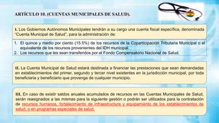 I. Los Gobiernos Autónomos Municipales tendrán a su cargo una cuenta fiscal específica, denominada
“Cuenta Municipal de Salud”, para la administración de:
ARTÍCULO 10. (CUENTAS MUNICIPALES DE SALUD).
II. La Cuenta Municipal de Salud estará destinada a financiar las prestaciones que sean demandadas
en establecimientos del primer, segundo y tercer nivel existentes en la jurisdicción municipal, por toda
beneficiaria y beneficiario que provenga de cualquier municipio.
III. En caso de existir saldos anuales acumulados de recursos en las Cuentas Municipales de Salud,
serán reasignados a las mismas para la siguiente gestión o podrán ser utilizados para la contratación
de recursos humanos, fortalecimiento de infraestructura y equipamiento de los establecimientos de
salud, o en programas especiales de salud.
1. El quince y medio por ciento (15.5%) de los recursos de la Coparticipación Tributaria Municipal o el
equivalente de los recursos provenientes del IDH municipal.
2. Los recursos que les sean transferidos por el Fondo Compensatorio Nacional de Salud.
 