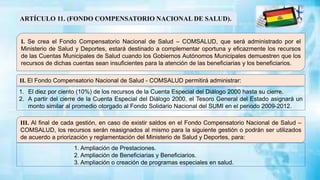 ARTÍCULO 11. (FONDO COMPENSATORIO NACIONAL DE SALUD).
I. Se crea el Fondo Compensatorio Nacional de Salud – COMSALUD, que será administrado por el
Ministerio de Salud y Deportes, estará destinado a complementar oportuna y eficazmente los recursos
de las Cuentas Municipales de Salud cuando los Gobiernos Autónomos Municipales demuestren que los
recursos de dichas cuentas sean insuficientes para la atención de las beneficiarias y los beneficiarios.
II. El Fondo Compensatorio Nacional de Salud - COMSALUD permitirá administrar:
III. Al final de cada gestión, en caso de existir saldos en el Fondo Compensatorio Nacional de Salud –
COMSALUD, los recursos serán reasignados al mismo para la siguiente gestión o podrán ser utilizados
de acuerdo a priorización y reglamentación del Ministerio de Salud y Deportes, para:
1. El diez por ciento (10%) de los recursos de la Cuenta Especial del Diálogo 2000 hasta su cierre.
2. A partir del cierre de la Cuenta Especial del Diálogo 2000, el Tesoro General del Estado asignará un
monto similar al promedio otorgado al Fondo Solidario Nacional del SUMI en el periodo 2009-2012.
1. Ampliación de Prestaciones.
2. Ampliación de Beneficiarias y Beneficiarios.
3. Ampliación o creación de programas especiales en salud.
 