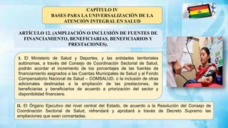 ARTÍCULO 12. (AMPLIACIÓN O INCLUSIÓN DE FUENTES DE
FINANCIAMIENTO, BENEFICIARIAS, BENEFICIARIOS Y
PRESTACIONES).
I. El Ministerio de Salud y Deportes, y las entidades territoriales
autónomas, a través del Consejo de Coordinación Sectorial de Salud,
podrán acordar el incremento de los porcentajes de las fuentes de
financiamiento asignados a las Cuentas Municipales de Salud y al Fondo
Compensatorio Nacional de Salud – COMSALUD, o la inclusión de otras
adicionales destinadas a la ampliación de las prestaciones, de
beneficiarias y beneficiarios de acuerdo a priorización del sector y
disponibilidad financiera.
II. El Órgano Ejecutivo del nivel central del Estado, de acuerdo a la Resolución del Consejo de
Coordinación Sectorial de Salud, refrendará y aprobará a través de Decreto Supremo las
ampliaciones que sean concertadas.
CAPÍTULO IV
BASES PARA LA UNIVERSALIZACIÓN DE LA
ATENCIÓN INTEGRAL EN SALUD
 