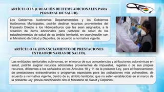 ARTÍCULO 13. (CREACIÓN DE ITEMS ADICIONALES PARA
PERSONAL DE SALUD).
Las entidades territoriales autónomas, en el marco de sus competencias y atribuciones autonómicas en
salud, podrán asignar recursos adicionales provenientes de impuestos, regalías o de sus propios
recursos, diferentes a los señalados en los Artículos 10 y 11 de la presente Ley, para el financiamiento
de prestaciones extraordinarias o programas especiales para las poblaciones más vulnerables, de
acuerdo a normativa vigente, dentro de su ámbito territorial, que no estén establecidas en el marco de
la presente Ley, previa coordinación con el Ministerio de Salud y Deportes.
Los Gobiernos Autónomos Departamentales y los Gobiernos
Autónomos Municipales, podrán destinar recursos provenientes del
Impuesto Directo a los Hidrocarburos que les sean asignados, a la
creación de ítems adicionales para personal de salud de los
establecimientos de salud de su ámbito territorial, en coordinación con
el Ministerio de Salud y Deportes, de acuerdo a normativa vigente.
ARTÍCULO 14. (FINANCIAMIENTO DE PRESTACIONES
EXTRAORDINARIAS DE SALUD).
 