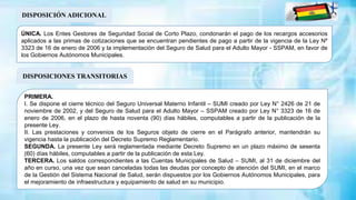 DISPOSICIÓN ADICIONAL
ÚNICA. Los Entes Gestores de Seguridad Social de Corto Plazo, condonarán el pago de los recargos accesorios
aplicados a las primas de cotizaciones que se encuentran pendientes de pago a partir de la vigencia de la Ley Nº
3323 de 16 de enero de 2006 y la implementación del Seguro de Salud para el Adulto Mayor - SSPAM, en favor de
los Gobiernos Autónomos Municipales.
DISPOSICIONES TRANSITORIAS
PRIMERA.
I. Se dispone el cierre técnico del Seguro Universal Materno Infantil – SUMI creado por Ley N° 2426 de 21 de
noviembre de 2002, y del Seguro de Salud para el Adulto Mayor – SSPAM creado por Ley N° 3323 de 16 de
enero de 2006, en el plazo de hasta noventa (90) días hábiles, computables a partir de la publicación de la
presente Ley.
II. Las prestaciones y convenios de los Seguros objeto de cierre en el Parágrafo anterior, mantendrán su
vigencia hasta la publicación del Decreto Supremo Reglamentario.
SEGUNDA. La presente Ley será reglamentada mediante Decreto Supremo en un plazo máximo de sesenta
(60) días hábiles, computables a partir de la publicación de esta Ley.
TERCERA. Los saldos correspondientes a las Cuentas Municipales de Salud – SUMI, al 31 de diciembre del
año en curso, una vez que sean canceladas todas las deudas por concepto de atención del SUMI, en el marco
de la Gestión del Sistema Nacional de Salud, serán dispuestos por los Gobiernos Autónomos Municipales, para
el mejoramiento de infraestructura y equipamiento de salud en su municipio.
 