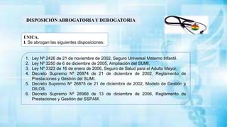 DISPOSICIÓN ABROGATORIAY DEROGATORIA
1. Ley Nº 2426 de 21 de noviembre de 2002, Seguro Universal Materno Infantil.
2. Ley Nº 3250 de 6 de diciembre de 2005, Ampliación del SUMI,
3. Ley Nº 3323 de 16 de enero de 2006, Seguro de Salud para el Adulto Mayor.
4. Decreto Supremo Nº 26874 de 21 de diciembre de 2002, Reglamento de
Prestaciones y Gestión del SUMI.
5. Decreto Supremo Nº 26875 de 21 de diciembre de 2002, Modelo de Gestión y
DILOS.
6. Decreto Supremo Nº 28968 de 13 de diciembre de 2006, Reglamento de
Prestaciones y Gestión del SSPAM.
ÚNICA.
I. Se abrogan las siguientes disposiciones:
 