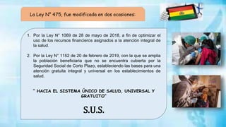 La Ley N° 475, fue modificada en dos ocasiones:
1. Por la Ley N° 1069 de 28 de mayo de 2018, a fin de optimizar el
uso de los recursos financieros asignados a la atención integral de
la salud.
2. Por la Ley N° 1152 de 20 de febrero de 2019, con la que se amplia
la población beneficiaria que no se encuentra cubierta por la
Seguridad Social de Corto Plazo, estableciendo las bases para una
atención gratuita integral y universal en los establecimientos de
salud.
“ HACIA EL SISTEMA ÚNICO DE SALUD, UNIVERSAL Y
GRATUITO”
S.U.S.
 