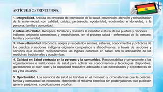 ARTÍCULO 2. (PRINCIPIOS).
1. Integralidad. Articula los procesos de promoción de la salud, prevención, atención y rehabilitación
de la enfermedad, con calidad, calidez, pertinencia, oportunidad, continuidad e idoneidad, a la
persona, familia y comunidad.
2. Intraculturalidad. Recupera, fortalece y revitaliza la identidad cultural de los pueblos y naciones
indígena originario campesinos y afrobolivianos, en el proceso salud - enfermedad de la persona,
familia y comunidad.
3. Interculturalidad. Reconoce, acepta y respeta los sentires, saberes, conocimientos y prácticas de
los pueblos y naciones indígena originario campesinos y afrobolivianos, a través de acciones y
servicios que asumen recíprocamente las lógicas culturales en salud, con la articulación de las
medicinas tradicionales y académicas.
4. Calidad en Salud centrada en la persona y la comunidad. Responsabiliza y compromete a las
organizaciones e instituciones de salud para aplicar los conocimientos y tecnologías disponibles,
garantizando el buen trato y la capacidad resolutiva adecuada a las necesidades y expectativas de
las y los usuarios.
5. Oportunidad. Los servicios de salud se brindan en el momento y circunstancias que la persona,
familia y comunidad los necesiten, obteniendo el máximo beneficio sin postergaciones que pudiesen
generar perjuicios, complicaciones o daños.
 