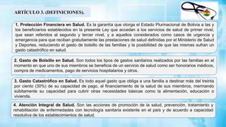 1. Protección Financiera en Salud. Es la garantía que otorga el Estado Plurinacional de Bolivia a las y
los beneficiarios establecidos en la presente Ley que accedan a los servicios de salud de primer nivel,
que sean referidos al segundo y tercer nivel, y a aquellos considerados como casos de urgencia y
emergencia para que reciban gratuitamente las prestaciones de salud definidas por el Ministerio de Salud
y Deportes, reduciendo el gasto de bolsillo de las familias y la posibilidad de que las mismas sufran un
gasto catastrófico en salud.
2. Gasto de Bolsillo en Salud. Son todos los tipos de gastos sanitarios realizados por las familias en el
momento en que uno de sus miembros se beneficia de un servicio de salud como ser honorarios médicos,
compra de medicamentos, pago de servicios hospitalarios y otros.
ARTÍCULO 3. (DEFINICIONES).
3. Gasto Catastrófico en Salud. Es todo aquel gasto que obliga a una familia a destinar más del treinta
por ciento (30%) de su capacidad de pago, al financiamiento de la salud de sus miembros, mermando
súbitamente su capacidad para cubrir otras necesidades básicas como la alimentación, educación o
vivienda.
4. Atención Integral de Salud. Son las acciones de promoción de la salud, prevención, tratamiento y
rehabilitación de enfermedades con tecnología sanitaria existente en el país y de acuerdo a capacidad
resolutiva de los establecimientos de salud.
 
