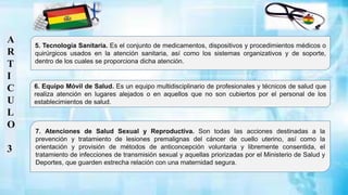 A
R
T
I
C
U
L
O
3
6. Equipo Móvil de Salud. Es un equipo multidisciplinario de profesionales y técnicos de salud que
realiza atención en lugares alejados o en aquellos que no son cubiertos por el personal de los
establecimientos de salud.
7. Atenciones de Salud Sexual y Reproductiva. Son todas las acciones destinadas a la
prevención y tratamiento de lesiones premalignas del cáncer de cuello uterino, así como la
orientación y provisión de métodos de anticoncepción voluntaria y libremente consentida, el
tratamiento de infecciones de transmisión sexual y aquellas priorizadas por el Ministerio de Salud y
Deportes, que guarden estrecha relación con una maternidad segura.
5. Tecnología Sanitaria. Es el conjunto de medicamentos, dispositivos y procedimientos médicos o
quirúrgicos usados en la atención sanitaria, así como los sistemas organizativos y de soporte,
dentro de los cuales se proporciona dicha atención.
 