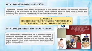 ARTÍCULO 4. (ÁMBITO DE APLICACIÓN).
La presente Ley tiene como ámbito de aplicación el nivel central del Estado, las entidades territoriales
autónomas y los subsectores de salud público, de la seguridad social de corto plazo y privado bajo
convenio y otras entidades reconocidas por el Sistema Nacional de Salud.
Son beneficiarias y beneficiarios de la atención integral y
protección financiera de salud, todos los habitantes y
estantes del territorio nacional que no cuenten con algún
seguro de salud y que estén comprendidos en los siguientes
grupos poblacionales:
ARTÍCULO 5. (BENEFICIARIAS Y BENEFICIARIOS).
CAPÍTULO II
BENEFICIARIAS Y BENEFICIARIOS, PRESTACIONES Y
ACCESO A LAATENCIÓN INTEGRAL DE SALUD
 