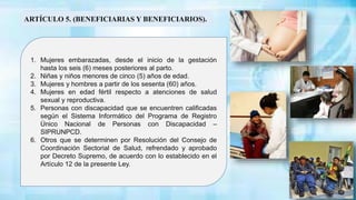 1. Mujeres embarazadas, desde el inicio de la gestación
hasta los seis (6) meses posteriores al parto.
2. Niñas y niños menores de cinco (5) años de edad.
3. Mujeres y hombres a partir de los sesenta (60) años.
4. Mujeres en edad fértil respecto a atenciones de salud
sexual y reproductiva.
5. Personas con discapacidad que se encuentren calificadas
según el Sistema Informático del Programa de Registro
Único Nacional de Personas con Discapacidad –
SIPRUNPCD.
6. Otros que se determinen por Resolución del Consejo de
Coordinación Sectorial de Salud, refrendado y aprobado
por Decreto Supremo, de acuerdo con lo establecido en el
Artículo 12 de la presente Ley.
ARTÍCULO 5. (BENEFICIARIAS Y BENEFICIARIOS).
 