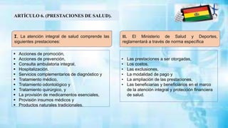 ARTÍCULO 6. (PRESTACIONES DE SALUD).
I. La atención integral de salud comprende las
siguientes prestaciones:
II. El Ministerio de Salud y Deportes,
reglamentará a través de norma específica
 Acciones de promoción,
 Acciones de prevención,
 Consulta ambulatoria integral,
 Hospitalización,
 Servicios complementarios de diagnóstico y
 Tratamiento médico,
 Tratamiento odontológico y
 Tratamiento quirúrgico, y
 La provisión de medicamentos esenciales,
 Provisión insumos médicos y
 Productos naturales tradicionales.
• Las prestaciones a ser otorgadas,
• Los costos,
• Las exclusiones,
• La modalidad de pago y
• La ampliación de las prestaciones,
• Las beneficiarias y beneficiarios en el marco
de la atención integral y protección financiera
de salud.
 