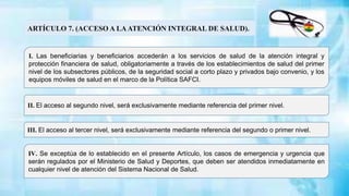 ARTÍCULO 7. (ACCESO A LAATENCIÓN INTEGRAL DE SALUD).
II. El acceso al segundo nivel, será exclusivamente mediante referencia del primer nivel.
I. Las beneficiarias y beneficiarios accederán a los servicios de salud de la atención integral y
protección financiera de salud, obligatoriamente a través de los establecimientos de salud del primer
nivel de los subsectores públicos, de la seguridad social a corto plazo y privados bajo convenio, y los
equipos móviles de salud en el marco de la Política SAFCI.
III. El acceso al tercer nivel, será exclusivamente mediante referencia del segundo o primer nivel.
IV. Se exceptúa de lo establecido en el presente Artículo, los casos de emergencia y urgencia que
serán regulados por el Ministerio de Salud y Deportes, que deben ser atendidos inmediatamente en
cualquier nivel de atención del Sistema Nacional de Salud.
 