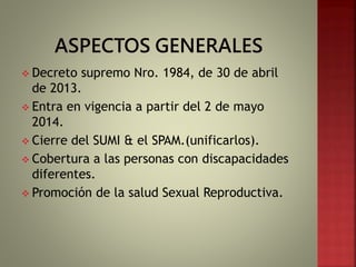  Decreto supremo Nro. 1984, de 30 de abril
de 2013.
 Entra en vigencia a partir del 2 de mayo
2014.
 Cierre del SUMI & el SPAM.(unificarlos).
 Cobertura a las personas con discapacidades
diferentes.
 Promoción de la salud Sexual Reproductiva.
 